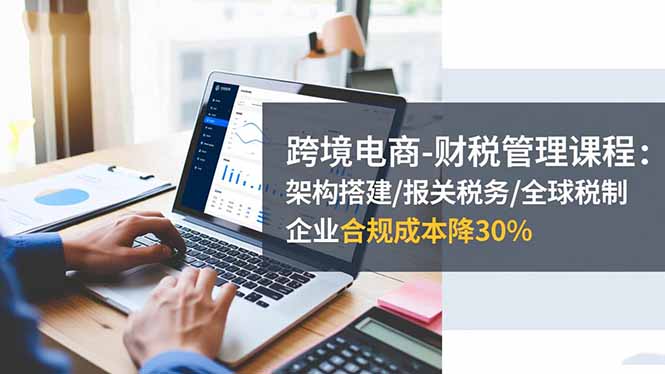 跨境电商-财税管理课程：架构搭建/报关税务/全球税制，企业合规成本降30%-北风网赚