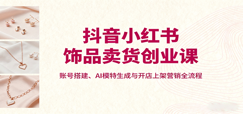 抖音小红书饰品卖货创业课，账号搭建、AI模特生成与开店上架营销全流程-北风网赚