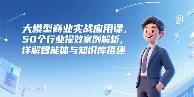 大模型商业实战应用课，50个行业提效案例解析，详解智能体与知识库搭建-北风网赚